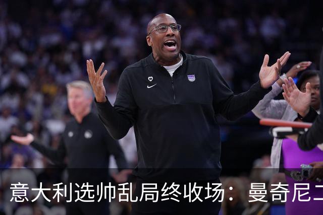 意大利选帅乱局终收场：曼奇尼二进宫获4年长约，马尔蒂尼16天即辞职